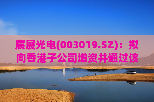宸展光电(003019.SZ):拟向香港子公司增资并通过该子公司向泰国子公司增资