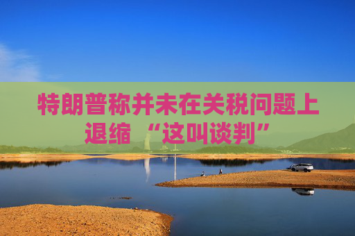 特朗普称并未在关税问题上退缩 “这叫谈判”