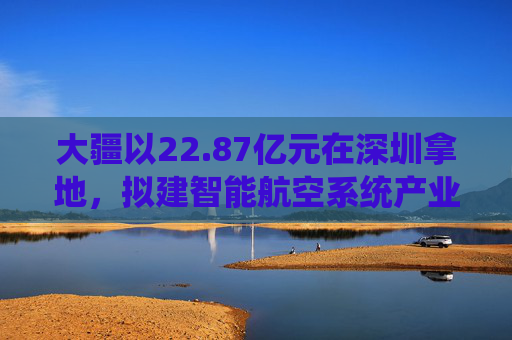 大疆以22.87亿元在深圳拿地,拟建智能航空系统产业全球总部