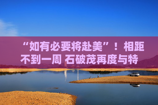 “如有必要将赴美”！相距不到一周 石破茂再度与特朗普通话