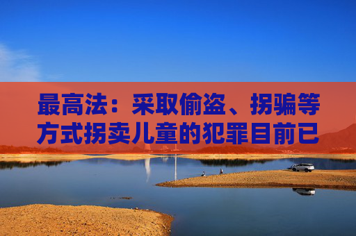 最高法:采取偷盗、拐骗等方式拐卖儿童的犯罪目前已呈零星发案态势