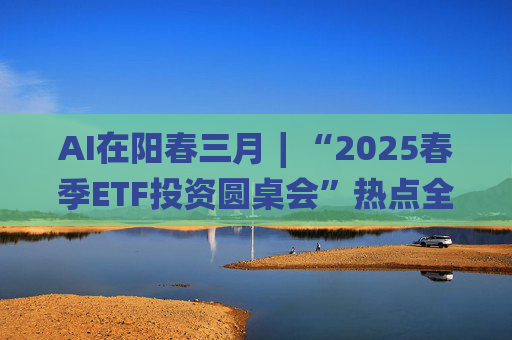 AI在阳春三月∣“2025春季ETF投资圆桌会”热点全解析