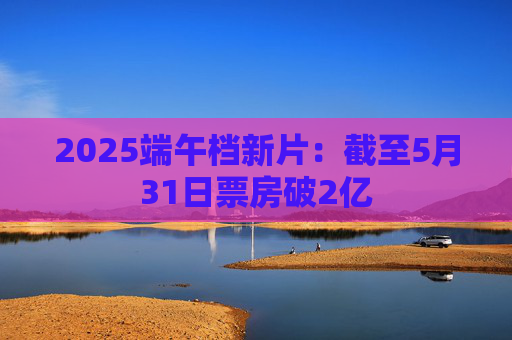 2025端午档新片：截至5月31日票房破2亿