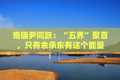 奇瑞尹同跃:“五界”聚首,只有余承东有这个能量