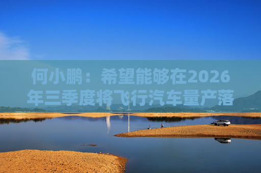 何小鹏：希望能够在2026年三季度将飞行汽车量产落地