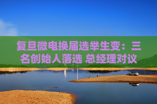 复旦微电换届选举生变：三名创始人落选 总经理对议案全投反对票