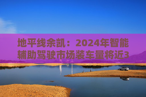 地平线余凯：2024年智能辅助驾驶市场装车量将近300万台，市场份额第一