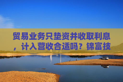 贸易业务只垫资并收取利息,计入营收合适吗?锦富技术立案调查结果来了