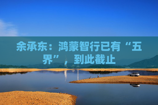 余承东：鸿蒙智行已有“五界”，到此截止