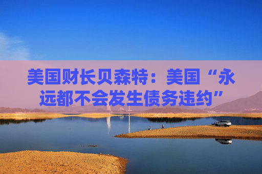 美国财长贝森特:美国“永远都不会发生债务违约”