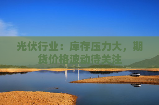 光伏行业：库存压力大，期货价格波动待关注