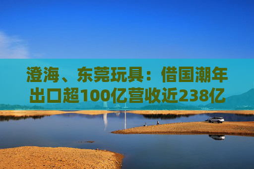 澄海、东莞玩具：借国潮年出口超100亿营收近238亿