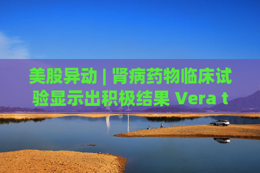 美股异动 | 肾病药物临床试验显示出积极结果 Vera therapeutics(VERA.US)飙涨60%  第1张