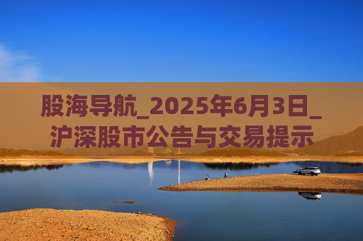 股海导航_2025年6月3日_沪深股市公告与交易提示
