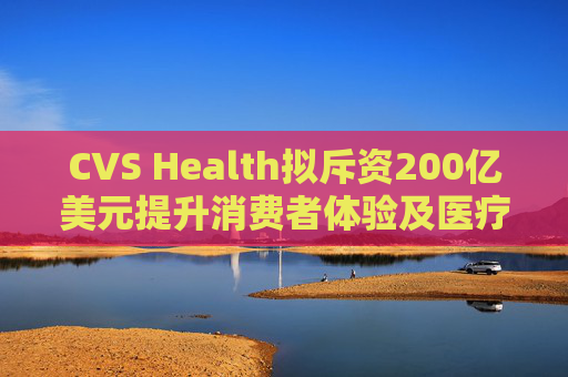 CVS Health拟斥资200亿美元提升消费者体验及医疗行业互操作性