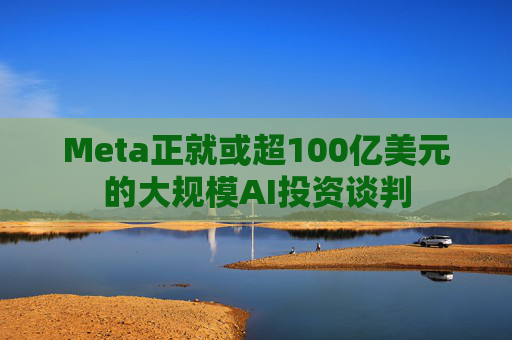 Meta正就或超100亿美元的大规模AI投资谈判