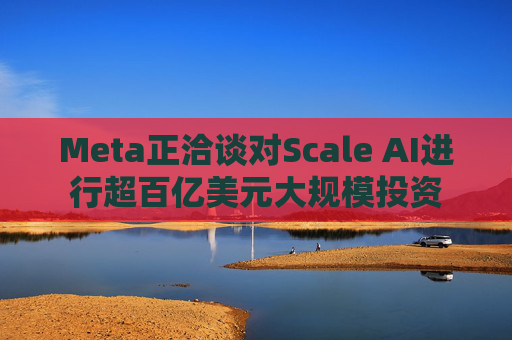Meta正洽谈对Scale AI进行超百亿美元大规模投资