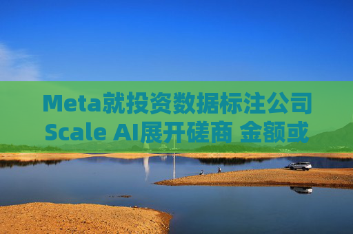 Meta就投资数据标注公司Scale AI展开磋商 金额或超100亿美元