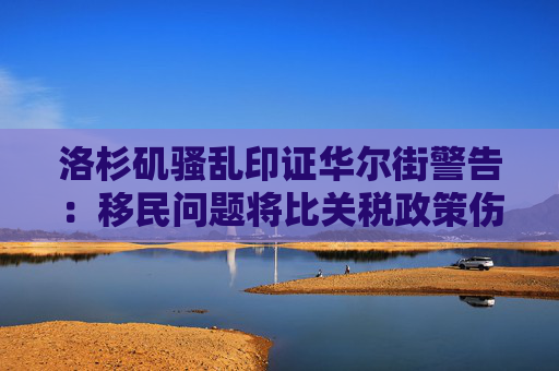洛杉矶骚乱印证华尔街警告：移民问题将比关税政策伤害更大！